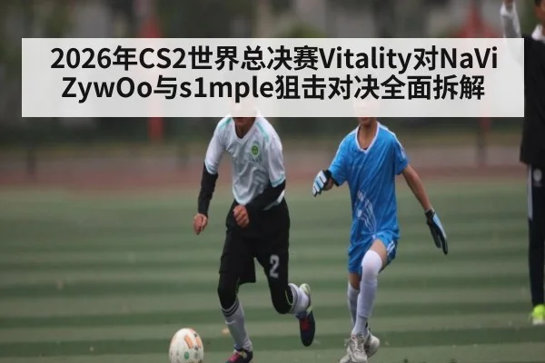 2026年CS2世界总决赛Vitality对NaVi ZywOo与s1mple狙击对决全面拆解