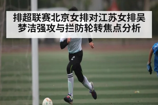 排超联赛北京女排对江苏女排吴梦洁强攻与拦防轮转焦点分析